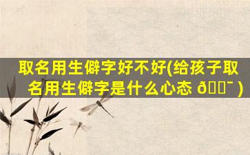 取名用生僻字好不好(给孩子取名用生僻字是什么心态 🐯 )